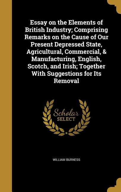 Essay on the Elements of British Industry; Comprising Remarks on the Cause of Our Present Depressed State, Agricultural, Commercial, & Manufacturing, English, Scotch, and Irish; Together With Suggestions for Its Removal