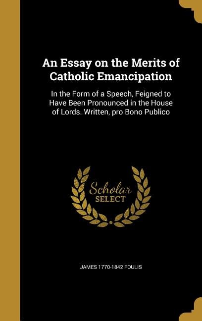 An Essay on the Merits of Catholic Emancipation: In the Form of a Speech, Feigned to Have Been Pronounced in the House of Lords. Written, pro Bono P