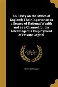 An Essay on the Mines of England; Their Inportance as a Source of National Wealth and as a Channel for the Advantageous Employment of Private Capital