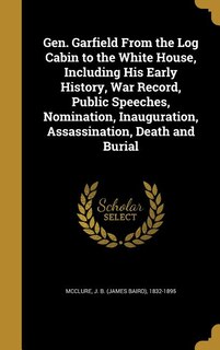 Gen. Garfield From the Log Cabin to the White House, Including His Early History, War Record, Public Speeches, Nomination, Inauguration, Assassination, Death and Burial
