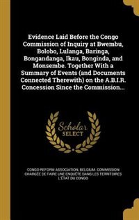 Evidence Laid Before the Congo Commission of Inquiry at Bwembu, Bolobo, Lulanga, Baringa, Bongandanga, Ikau, Bonginda, and Monsembe. Together With a Summary of Events (and Documents Connected Therewith) on the A.B.I.R. Concession Since the Commission...