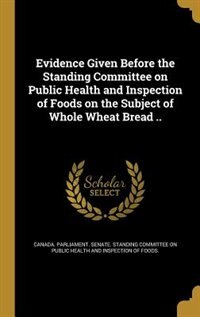 Front cover_Evidence Given Before the Standing Committee on Public Health and Inspection of Foods on the Subject of Whole Wheat Bread ..