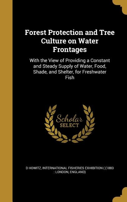 Forest Protection and Tree Culture on Water Frontages: With the View of Providing a Constant and Steady Supply of Water, Food, Shade, and Shelter, for Fre