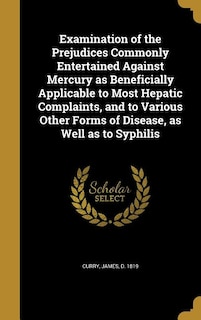 Examination of the Prejudices Commonly Entertained Against Mercury as Beneficially Applicable to Most Hepatic Complaints, and to Various Other Forms of Disease, as Well as to Syphilis