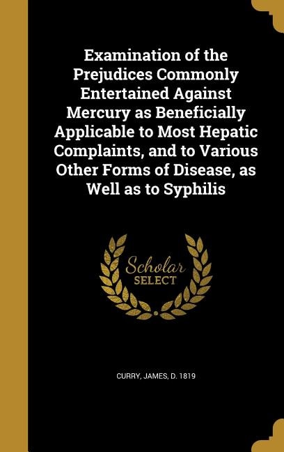 Examination of the Prejudices Commonly Entertained Against Mercury as Beneficially Applicable to Most Hepatic Complaints, and to Various Other Forms of Disease, as Well as to Syphilis