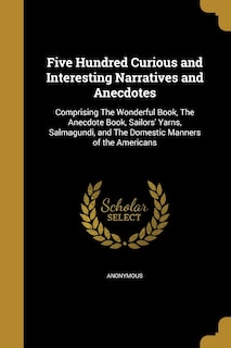 Five Hundred Curious and Interesting Narratives and Anecdotes: Comprising The Wonderful Book, The Anecdote Book, Sailors' Yarns, Salmagundi, and The Domestic Manners of the Americans