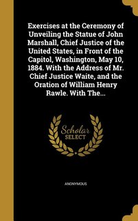Exercises at the Ceremony of Unveiling the Statue of John Marshall, Chief Justice of the United States, in Front of the Capitol, Washington, May 10, 1884. With the Address of Mr. Chief Justice Waite, and the Oration of William Henry Rawle. With The...