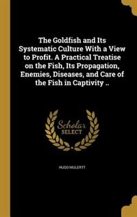 The Goldfish and Its Systematic Culture With a View to Profit. A Practical Treatise on the Fish, Its Propagation, Enemies, Diseases, and Care of the Fish in Captivity ..