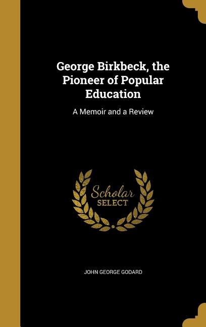 George Birkbeck, the Pioneer of Popular Education: A Memoir and a Review