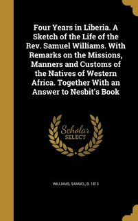 Four Years in Liberia. A Sketch of the Life of the Rev. Samuel Williams. With Remarks on the Missions, Manners and Customs of the Natives of Western Africa. Together With an Answer to Nesbit's Book