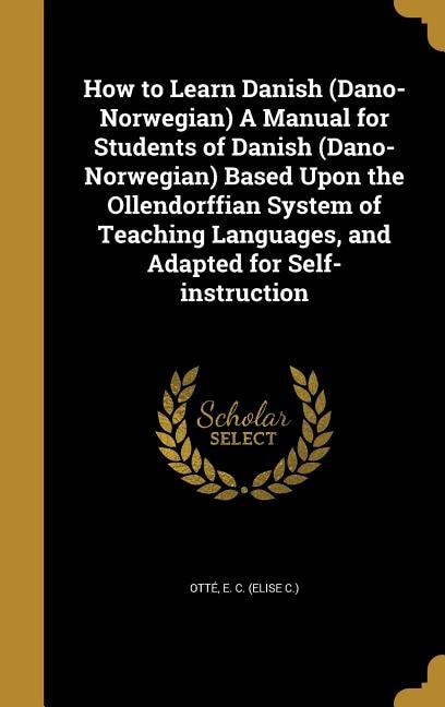 How to Learn Danish (Dano-Norwegian) A Manual for Students of Danish (Dano-Norwegian) Based Upon the Ollendorffian System of Teaching Languages, and Adapted for Self-instruction