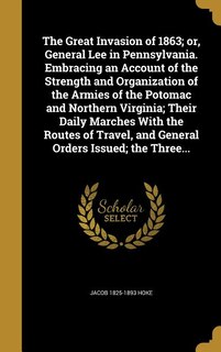 The Great Invasion of 1863; or, General Lee in Pennsylvania. Embracing an Account of the Strength and Organization of the Armies of the Potomac and Northern Virginia; Their Daily Marches With the Routes of Travel, and General Orders Issued; the Three...
