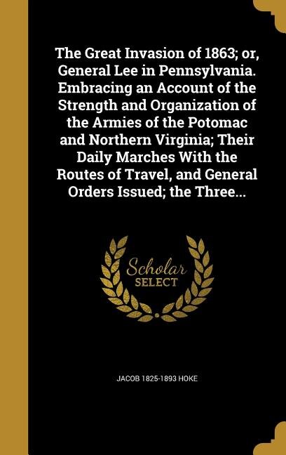 The Great Invasion of 1863; or, General Lee in Pennsylvania. Embracing an Account of the Strength and Organization of the Armies of the Potomac and Northern Virginia; Their Daily Marches With the Routes of Travel, and General Orders Issued; the Three...