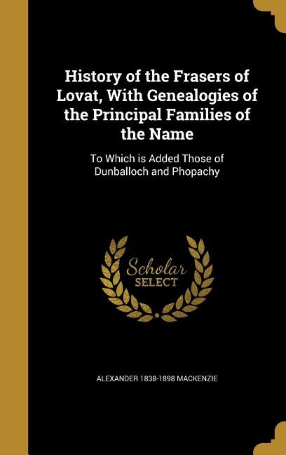 History of the Frasers of Lovat, With Genealogies of the Principal Families of the Name: To Which is Added Those of Dunballoch and Phopachy