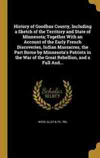 History of Goodhue County, Including a Sketch of the Territory and State of Minnesota; Together With an Account of the Early French Discoveries, Indian Massacres, the Part Borne by Minnesota's Patriots in the War of the Great Rebellion, and a Full And... by Alley & Co.. Pbl Wood