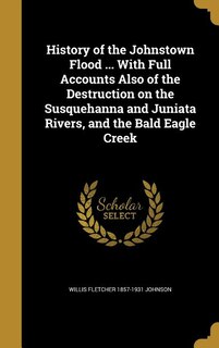 History of the Johnstown Flood ... With Full Accounts Also of the Destruction on the Susquehanna and Juniata Rivers, and the Bald Eagle Creek