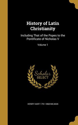 History of Latin Christianity: Including That of the Popes to the Pontificate of Nicholas V; Volume 1