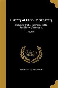 History of Latin Christianity: Including That of the Popes to the Pontificate of Nicolas V.; Volume 1