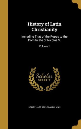 History of Latin Christianity: Including That of the Popes to the Pontificate of Nicolas V.; Volume 1