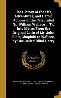 The History of the Life, Adventures, and Heroic Actions of the Celebrated Sir William Wallace ... Tr. Into Metre, From the Original Latin of Mr. John Blair, Chaplain to Wallace, by One Called Blind Harry