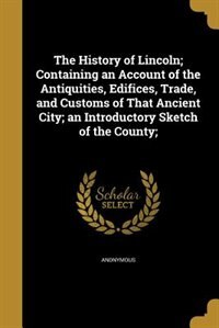 The History of Lincoln; Containing an Account of the Antiquities, Edifices, Trade, and Customs of That Ancient City; an Introductory Sketch of the County;