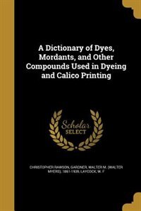 Couverture_A Dictionary of Dyes, Mordants, and Other Compounds Used in Dyeing and Calico Printing