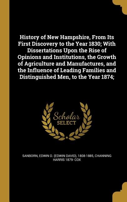 History of New Hampshire, From Its First Discovery to the Year 1830; With Dissertations Upon the Rise of Opinions and Institutions, the Growth of Agriculture and Manufactures, and the Influence of Leading Families and Distinguished Men, to the Year 1874;