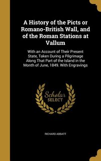 A History of the Picts or Romano-British Wall, and of the Roman Stations at Vallum: With an Account of Their Present State, Taken During a Pilgrimage Along That Part of the Island in
