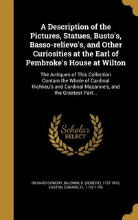 A Description of the Pictures, Statues, Busto's, Basso-relievo's, and Other Curiosities at the Earl of Pembroke's House at Wilton: The Antiques of This Collection Contain the Whole of Cardinal Richlieu's and Cardinal Mazarine's, a