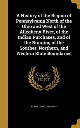 A History of the Region of Pennsylvania North of the Ohio and West of the Allegheny River, of the Indian Purchases, and of the Running of the Souther, Northern, and Western State Boundaries