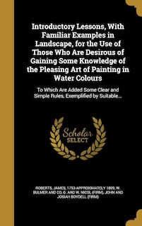 Introductory Lessons, With Familiar Examples in Landscape, for the Use of Those Who Are Desirous of Gaining Some Knowledge of the Pleasing Art of Painting in Water Colours: To Which Are Added Some Clear and Simple Rules, Exemplified by Suitable...