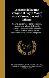 Le glorie della gran Vergine al Sagro Monte sopra Varese, diocesi di Milano: Origine, e progresso della divozione, monistero, e fabrica delle sante capelle : compendio della vi