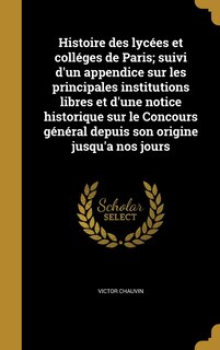 Histoire des lycées et colléges de Paris; suivi d'un appendice sur les principales institutions libres et d'une notice historique sur le Concours général depuis son origine jusqu'a nos jours