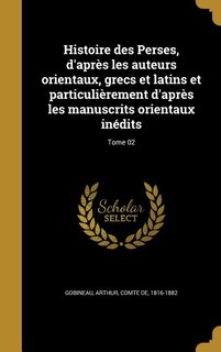 Histoire des Perses, d'après les auteurs orientaux, grecs et latins et particulièrement d'après les manuscrits orientaux inédits; Tome 02