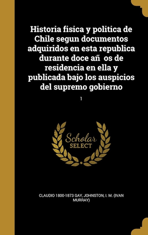 Front cover_Historia fisica y politica de Chile segun documentos adquiridos en esta republica durante doce an~os de residencia en ella y publicada bajo los auspicios del supremo gobierno; 1