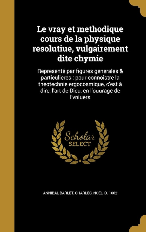 Le vray et methodique cours de la physique resolutiue, vulgairement dite chymie: Represente? par figures generales & particulieres : pour connoistre la theotechnie ergocosmique, c'