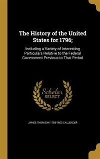 The History of the United States for 1796;: Including a Variety of Interesting Particulars Relative to the Federal Government Previous to That