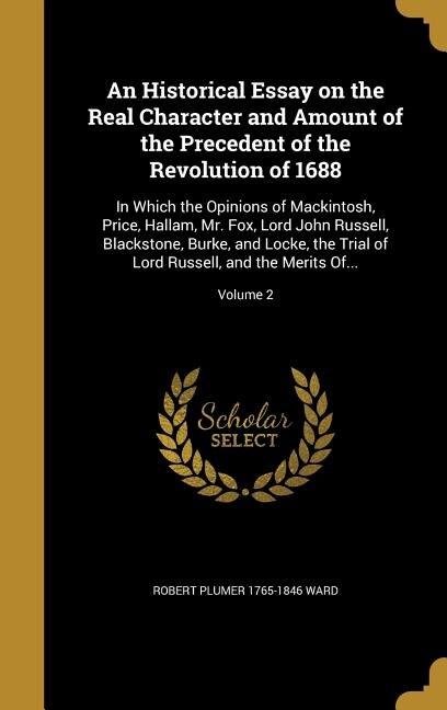 An Historical Essay on the Real Character and Amount of the Precedent of the Revolution of 1688: In Which the Opinions of Mackintosh, Price, Hallam, Mr. Fox, Lord John Russell, Blackstone, Burke,