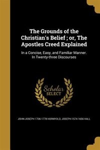 The Grounds of the Christian's Belief ; or, The Apostles Creed Explained: In a Concise, Easy, and Familiar Manner. In Twenty-three Discourses