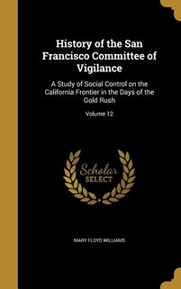 History of the San Francisco Committee of Vigilance: A Study of Social Control on the California Frontier in the Days of the Gold Rush; Volume 12