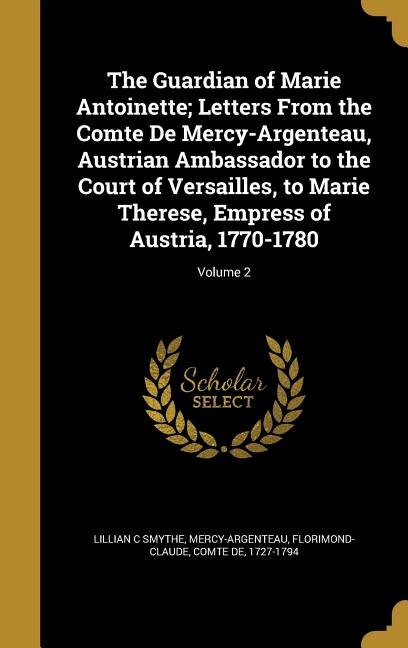 The Guardian of Marie Antoinette; Letters From the Comte De Mercy-Argenteau, Austrian Ambassador to the Court of Versailles, to Marie Therese, Empress of Austria, 1770-1780; Volume 2