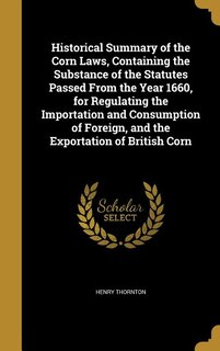 Front cover_Historical Summary of the Corn Laws, Containing the Substance of the Statutes Passed From the Year 1660, for Regulating the Importation and Consumption of Foreign, and the Exportation of British Corn