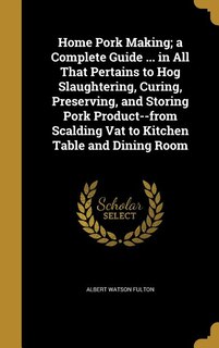Home Pork Making; a Complete Guide ... in All That Pertains to Hog Slaughtering, Curing, Preserving, and Storing Pork Product--from Scalding Vat to Kitchen Table and Dining Room