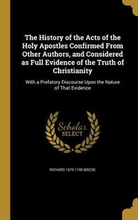 The History of the Acts of the Holy Apostles Confirmed From Other Authors, and Considered as Full Evidence of the Truth of Christianity: With a Prefatory Discourse Upon the Nature of That Evidence