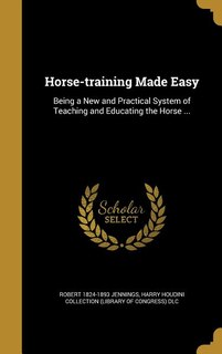 Horse-training Made Easy: Being a New and Practical System of Teaching and Educating the Horse ...