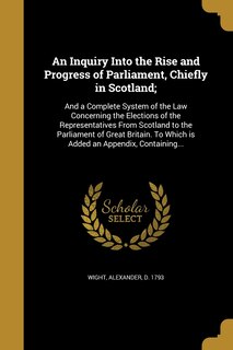 An Inquiry Into the Rise and Progress of Parliament, Chiefly in Scotland;: And a Complete System of the Law Concerning the Elections of the Representatives From Scotland to the Parliament of Great Britain. To Which is Added an Appendix, Containing...