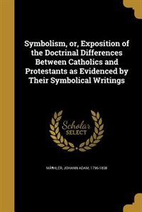 Symbolism, or, Exposition of the Doctrinal Differences Between Catholics and Protestants as Evidenced by Their Symbolical Writings