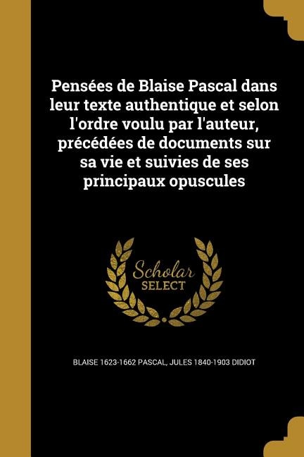 Pensées de Blaise Pascal dans leur texte authentique et selon l'ordre voulu par l'auteur, précédées de documents sur sa vie et suivies de ses principaux opuscules