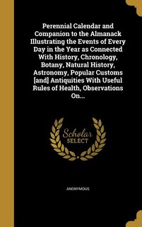 Perennial Calendar and Companion to the Almanack Illustrating the Events of Every Day in the Year as Connected With History, Chronology, Botany, Natural History, Astronomy, Popular Customs [and] Antiquities With Useful Rules of Health, Observations On...