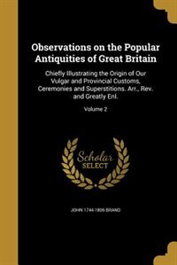 Observations on the Popular Antiquities of Great Britain: chiefly Illustrating The Origin Of Our Vulgar And Provincial Customs, Ceremonies And Superstitions